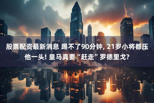 股票配资最新消息 踢不了90分钟, 21岁小将都压他一头! 皇马真要“赶走”罗德里戈?