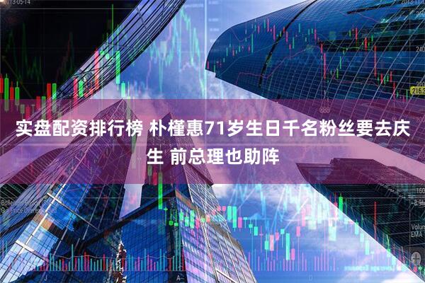 实盘配资排行榜 朴槿惠71岁生日千名粉丝要去庆生 前总理也助阵