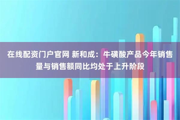 在线配资门户官网 新和成：牛磺酸产品今年销售量与销售额同比均处于上升阶段