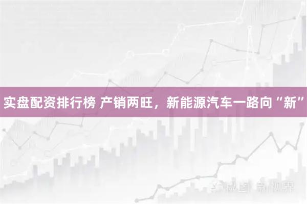 实盘配资排行榜 产销两旺，新能源汽车一路向“新”