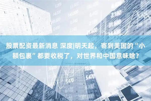 股票配资最新消息 深度|明天起，寄到美国的“小额包裹”都要收税了，对世界和中国意味啥？