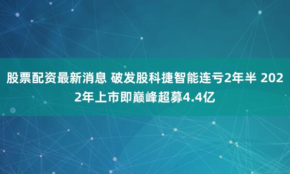 股票配资最新消息 破发股科捷智能连亏2年半 2022年上市即巅峰超募4.4亿