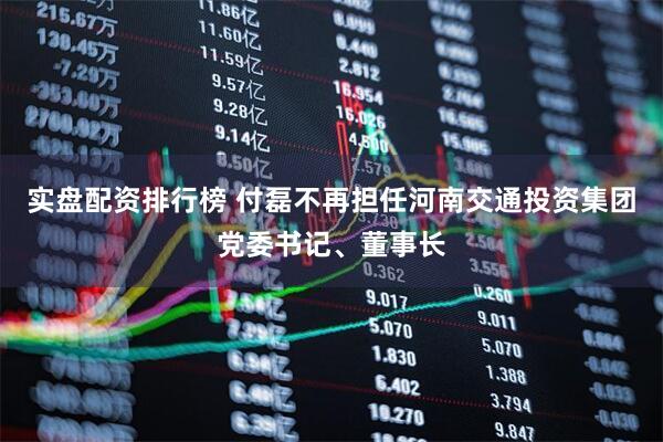 实盘配资排行榜 付磊不再担任河南交通投资集团党委书记、董事长