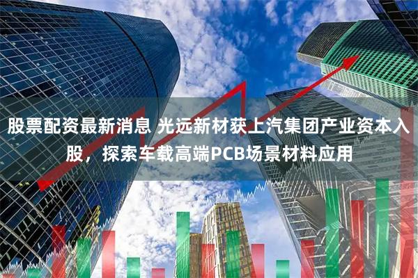 股票配资最新消息 光远新材获上汽集团产业资本入股，探索车载高端PCB场景材料应用