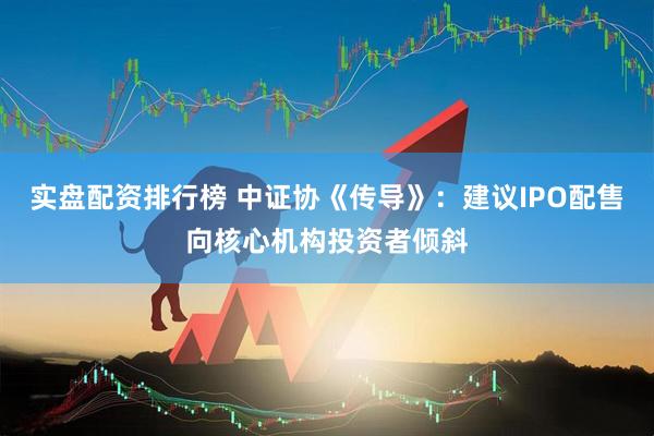 实盘配资排行榜 中证协《传导》：建议IPO配售向核心机构投资者倾斜