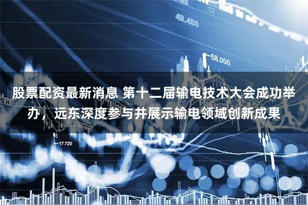 股票配资最新消息 第十二届输电技术大会成功举办，远东深度参与并展示输电领域创新成果