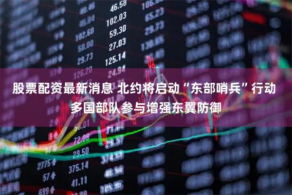股票配资最新消息 北约将启动“东部哨兵”行动 多国部队参与增强东翼防御