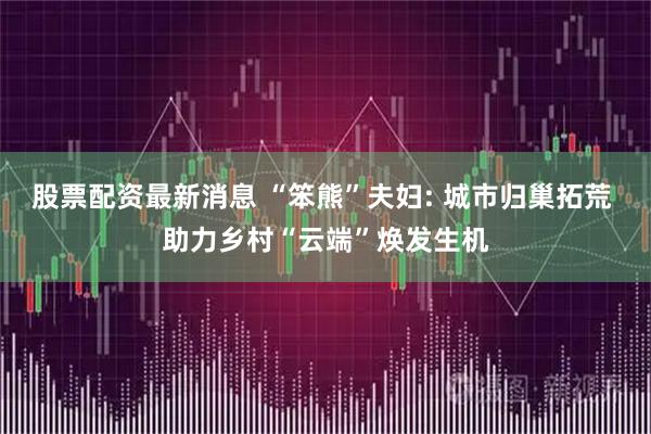 股票配资最新消息 “笨熊”夫妇: 城市归巢拓荒 助力乡村“云端”焕发生机