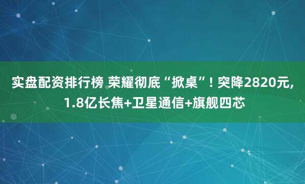 实盘配资排行榜 荣耀彻底“掀桌”! 突降2820元, 1.8亿长焦+卫星通信+旗舰四芯