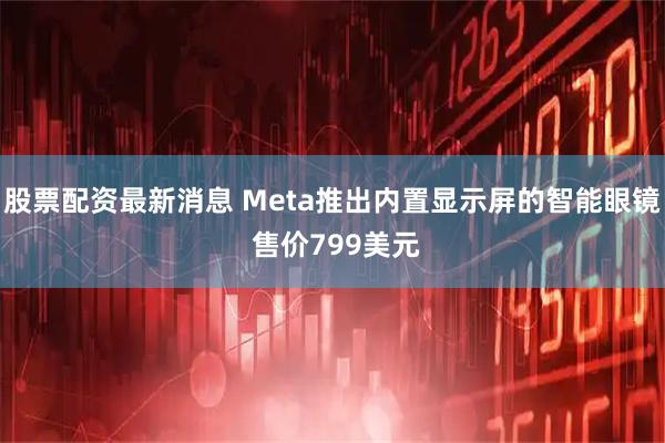 股票配资最新消息 Meta推出内置显示屏的智能眼镜 售价799美元