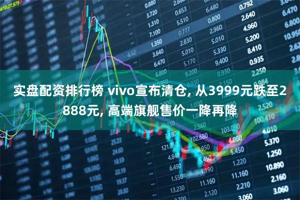 实盘配资排行榜 vivo宣布清仓, 从3999元跌至2888元, 高端旗舰售价一降再降