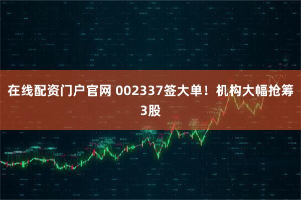 在线配资门户官网 002337签大单！机构大幅抢筹3股