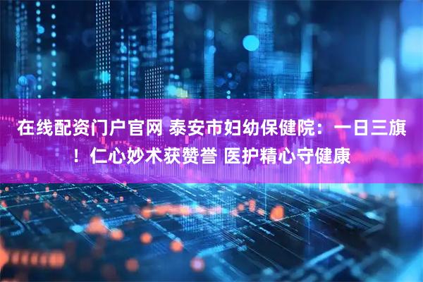在线配资门户官网 泰安市妇幼保健院：一日三旗！仁心妙术获赞誉 医护精心守健康
