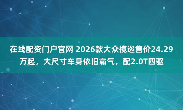 在线配资门户官网 2026款大众揽巡售价24.29万起，大尺寸车身依旧霸气，配2.0T四驱