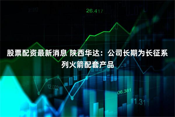 股票配资最新消息 陕西华达：公司长期为长征系列火箭配套产品