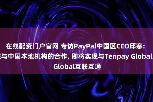 在线配资门户官网 专访PayPal中国区CEO邱寒: 积极加深与中国本地机构的合作, 即将实现与Tenpay Global互联互通