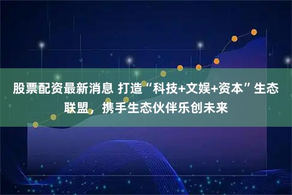股票配资最新消息 打造“科技+文娱+资本”生态联盟，携手生态伙伴乐创未来