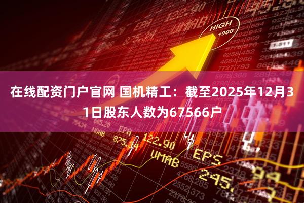 在线配资门户官网 国机精工：截至2025年12月31日股东人数为67566户